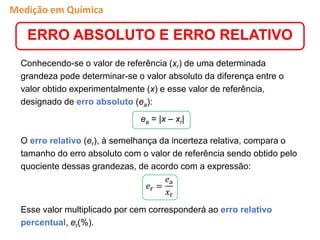 Conhecendo-se o valor de referência (xr) de uma determinada
grandeza pode determinar-se o valor absoluto da diferença entre o
valor obtido experimentalmente (x) e esse valor de referência,
designado de erro absoluto (ea):
ea = |x – xr|
O erro relativo (er), à semelhança da incerteza relativa, compara o
tamanho do erro absoluto com o valor de referência sendo obtido pelo
quociente dessas grandezas, de acordo com a expressão:
Esse valor multiplicado por cem corresponderá ao erro relativo
percentual, er(%).
ERRO ABSOLUTO E ERRO RELATIVO
𝑒r =
𝑒a
𝑥r
Medição em Química
 
