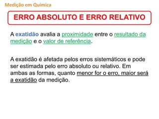 A exatidão avalia a proximidade entre o resultado da
medição e o valor de referência.
A exatidão é afetada pelos erros sistemáticos e pode
ser estimada pelo erro absoluto ou relativo. Em
ambas as formas, quanto menor for o erro, maior será
a exatidão da medição.
ERRO ABSOLUTO E ERRO RELATIVO
Medição em Química
 