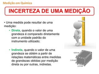 • Uma medida pode resultar de uma
medição:
• Direta, quando o valor de uma
grandeza é comparado diretamente
com a unidade padrão do
instrumento utilizado;
• Indireta, quando o valor de uma
grandeza se obtém a partir de
relações matemáticas entre medidas
de grandezas obtidas por medição
direta ou por outras, indiretas.
Medição em Química
INCERTEZA DE UMA MEDIÇÃO
 
