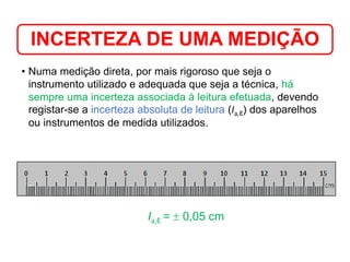 • Numa medição direta, por mais rigoroso que seja o
instrumento utilizado e adequada que seja a técnica, há
sempre uma incerteza associada à leitura efetuada, devendo
registar-se a incerteza absoluta de leitura (Ia,ℓ) dos aparelhos
ou instrumentos de medida utilizados.
INCERTEZA DE UMA MEDIÇÃO
Medição em Química
Ia,ℓ =  0,05 cm
 