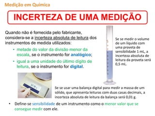 Quando não é fornecida pelo fabricante,
considera-se a incerteza absoluta de leitura dos
instrumentos de medida utilizados:
• metade do valor da divisão menor da
escala, se o instrumento for analógico;
• igual a uma unidade do último dígito de
leitura, se o instrumento for digital.
Se se medir o volume
de um líquido com
uma proveta de
sensibilidade 1 mL, a
incerteza absoluta de
leitura da proveta será
0,5 mL.
Se se usar uma balança digital para medir a massa de um
sólido, que apresenta leituras com duas casas decimais, a
incerteza absoluta de leitura da balança será 0,01 g.
• Define-se sensibilidade de um instrumento como o menor valor que se
consegue medir com ele.
INCERTEZA DE UMA MEDIÇÃO
Medição em Química
 