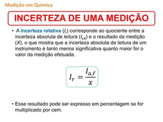 • A incerteza relativa (Ir) corresponde ao quociente entre a
incerteza absoluta de leitura (Ia,ℓ) e o resultado da medição
(X), o que mostra que a incerteza absoluta de leitura de um
instrumento é tanto menos significativa quanto maior for o
valor da medição efetuada.
• Esse resultado pode ser expresso em percentagem se for
multiplicado por cem.
𝐼𝑟 =
𝐼a,ℓ
𝑥
INCERTEZA DE UMA MEDIÇÃO
Medição em Química
 