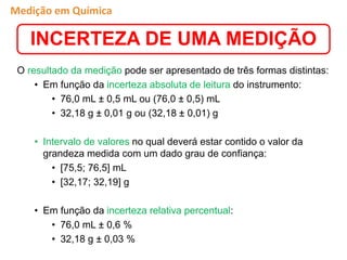 O resultado da medição pode ser apresentado de três formas distintas:
• Em função da incerteza absoluta de leitura do instrumento:
• 76,0 mL ± 0,5 mL ou (76,0 ± 0,5) mL
• 32,18 g ± 0,01 g ou (32,18 ± 0,01) g
• Intervalo de valores no qual deverá estar contido o valor da
grandeza medida com um dado grau de confiança:
• [75,5; 76,5] mL
• [32,17; 32,19] g
• Em função da incerteza relativa percentual:
• 76,0 mL ± 0,6 %
• 32,18 g ± 0,03 %
INCERTEZA DE UMA MEDIÇÃO
Medição em Química
 