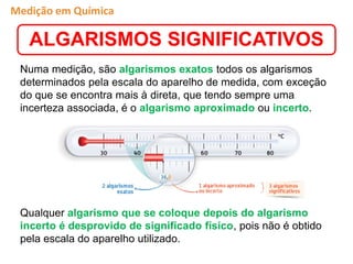 Numa medição, são algarismos exatos todos os algarismos
determinados pela escala do aparelho de medida, com exceção
do que se encontra mais à direta, que tendo sempre uma
incerteza associada, é o algarismo aproximado ou incerto.
Qualquer algarismo que se coloque depois do algarismo
incerto é desprovido de significado físico, pois não é obtido
pela escala do aparelho utilizado.
ALGARISMOS SIGNIFICATIVOS
Medição em Química
 