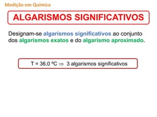 Designam-se algarismos significativos ao conjunto
dos algarismos exatos e do algarismo aproximado.
ALGARISMOS SIGNIFICATIVOS
T = 36,0 ºC  3 algarismos significativos
Medição em Química
 