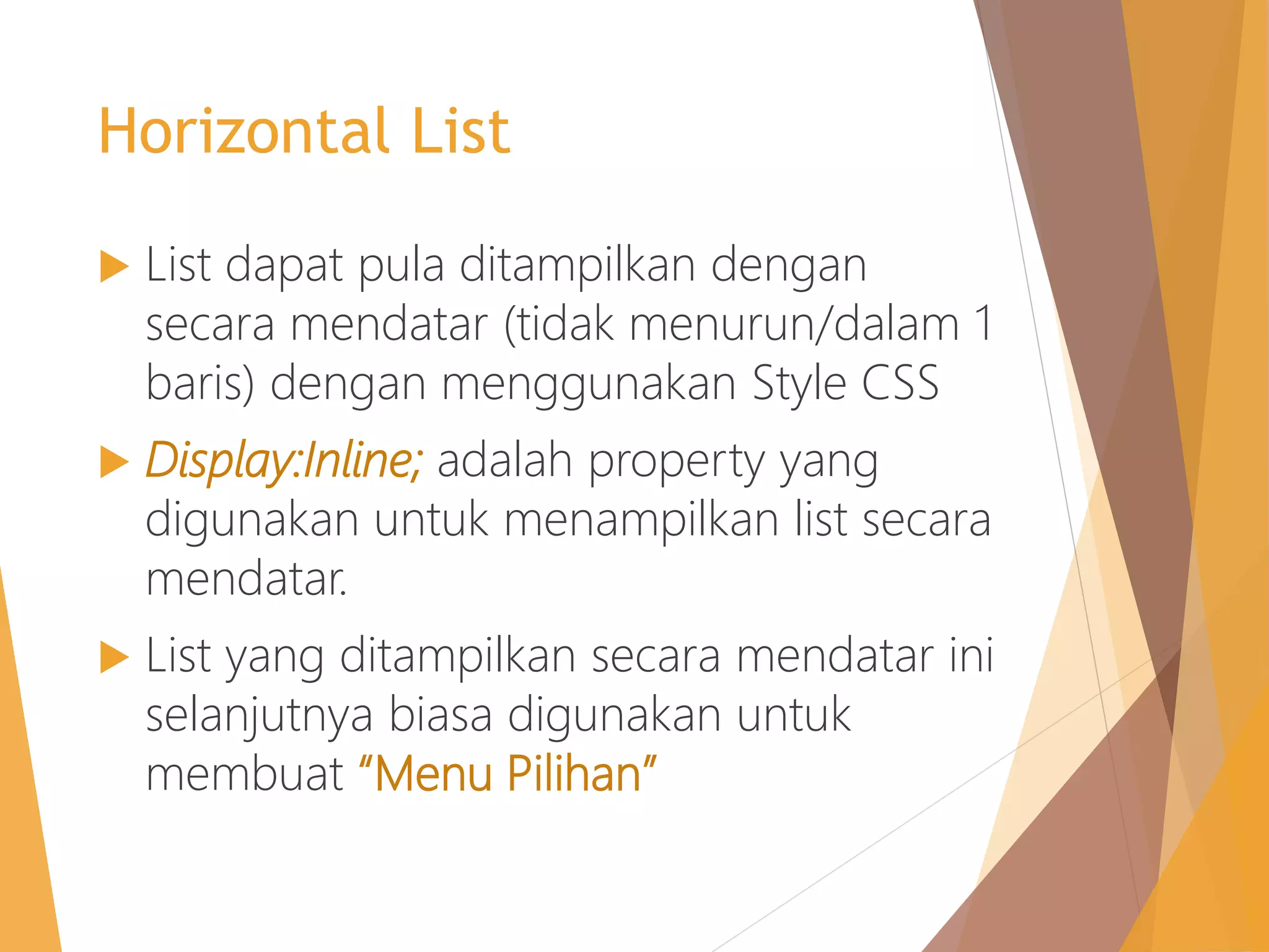 Horizontal List
 List dapat pula ditampilkan dengan
secara mendatar (tidak menurun/dalam 1
baris) dengan menggunakan Style CSS
 Display:Inline; adalah property yang
digunakan untuk menampilkan list secara
mendatar.
 List yang ditampilkan secara mendatar ini
selanjutnya biasa digunakan untuk
membuat “Menu Pilihan”
 