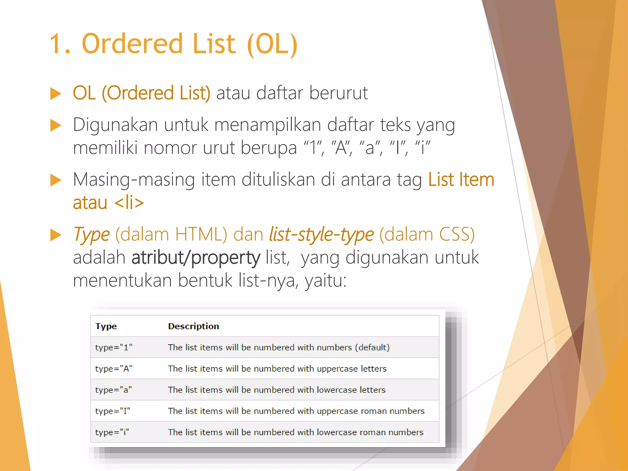 1. Ordered List (OL)
 OL (Ordered List) atau daftar berurut
 Digunakan untuk menampilkan daftar teks yang
memiliki nomor urut berupa “1”, ”A”, “a”, “I”, “i”
 Masing-masing item dituliskan di antara tag List Item
atau <li>
 Type (dalam HTML) dan list-style-type (dalam CSS)
adalah atribut/property list, yang digunakan untuk
menentukan bentuk list-nya, yaitu:
 