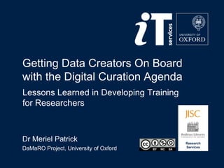 Research
Services
Getting Data Creators On Board
with the Digital Curation Agenda
Dr Meriel Patrick
DaMaRO Project, University of Oxford
Lessons Learned in Developing Training
for Researchers
 