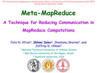 Meta-MapReduce
A Technique for Reducing Communication in
MapReduce Computations
Foto N. Afrati1, Shlomi Dolev2, Shantanu Sharma2, and
Jeffrey D. Ullman3
1 National Technical University of Athens, Greece
2 Ben-Gurion University of the Negev, Israel
3 Stanford University, USA
17th International Symposium on Stabilization, Safety, and Security of Distributed Systems (SSS 2017)
Canada (18-21 September 2015)
 