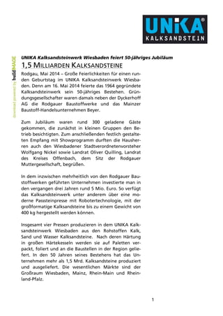 1
UNIKA Kalksandsteinwerk Wiesbaden feiert 50-jähriges Jubiläum
1,5 MILLIARDEN KALKSANDSTEINE
Rodgau, Mai 2014 – Große Feierlichkeiten für einen run-
den Geburtstag im UNIKA Kalksandsteinwerk Wiesba-
den. Denn am 16. Mai 2014 feierte das 1964 gegründete
Kalksandsteinwerk sein 50-jähriges Bestehen. Grün-
dungsgesellschafter waren damals neben der Dyckerhoff
AG die Rodgauer Baustoffwerke und das Mainzer
Baustoff-Handelsunternehmen Beyer.
Zum Jubiläum waren rund 300 geladene Gäste
gekommen, die zunächst in kleinen Gruppen den Be-
trieb besichtigten. Zum anschließenden festlich gestalte-
ten Empfang mit Showprogramm durften die Hausher-
ren auch den Wiesbadener Stadtverordnetenvorsteher
Wolfgang Nickel sowie Landrat Oliver Quilling, Landrat
des Kreises Offenbach, dem Sitz der Rodgauer
Muttergesellschaft, begrüßen.
In dem inzwischen mehrheitlich von den Rodgauer Bau-
stoffwerken geführten Unternehmen investierte man in
den vergangen drei Jahren rund 5 Mio. Euro. So verfügt
das Kalksandsteinwerk unter anderem über eine mo-
derne Passsteinpresse mit Robotertechnologie, mit der
großformatige Kalksandsteine bis zu einem Gewicht von
400 kg hergestellt werden können.
Insgesamt vier Pressen produzieren in dem UNIKA Kalk-
sandsteinwerk Wiesbaden aus den Rohstoffen Kalk,
Sand und Wasser Kalksandsteine. Nach deren Härtung
in großen Härtekesseln werden sie auf Paletten ver-
packt, foliert und an die Baustellen in der Region gelie-
fert. In den 50 Jahren seines Bestehens hat das Un-
ternehmen mehr als 1,5 Mrd. Kalksandsteine produziert
und ausgeliefert. Die wesentlichen Märkte sind der
Großraum Wiesbaden, Mainz, Rhein-Main und Rhein-
land-Pfalz.
 