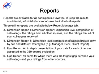 Reports Reports are available for all participants. However, to keep the results confidential, administrator cannot view the individual reports. Three online reports are available below Report Manager tab: Dimension Report I: Dimension Report: Dimension level comparison of self-ratings, the ratings from all other sources, and the ratings that all of your colleagues received. Dimension Report II: Dimension level comparison of ratings broken down by self and different rater types (e.g. Manager, Peer, Direct Report). Item Report: An in depth presentation of your data for each dimension assessed in the 360-degree evaluation. Gap Report: 10 items for which there was the largest gap between your self-ratings and your ratings from other sources. 