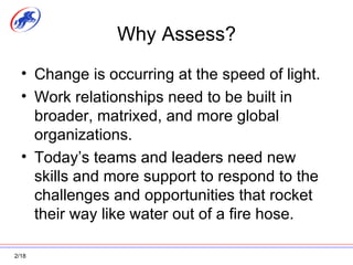 Why Assess? Change is occurring at the speed of light. Work relationships need to be built in broader, matrixed, and more global organizations. Today’s teams and leaders need new skills and more support to respond to the challenges and opportunities that rocket their way like water out of a fire hose. 