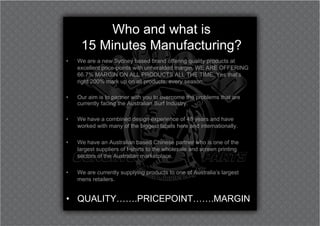 Who and what is
     15 Minutes Manufacturing?
•   We are a new Sydney based brand offering quality products at
    excellent price-points with unheralded margin. WE ARE OFFERING
    66.7% MARGIN ON ALL PRODUCTS ALL THE TIME. Yes that’s
    right 200% mark up on all products, every season.

•   Our aim is to partner with you to overcome the problems that are
    currently facing the Australian Surf Industry.

•   We have a combined design experience of 48 years and have
    worked with many of the biggest labels here and internationally.

•   We have an Australian based Chinese partner who is one of the
    largest suppliers of t-shirts to the wholesale and screen printing
    sectors of the Australian marketplace.

•   We are currently supplying products to one of Australia’s largest
    mens retailers.


• QUALITY…….PRICEPOINT…….MARGIN
 