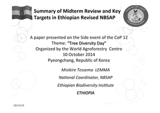 Summary 
of 
Midterm 
Review 
and 
Key 
Targets 
in 
Ethiopian 
Revised 
NBSAP 
A 
paper 
presented 
on 
the 
Side 
event 
of 
the 
CoP 
12 
Theme: 
“Tree 
Diversity 
Day” 
Organized 
by 
the 
World 
Agroforestry 
Centre 
10 
October 
2014 
Pyeongchang, 
Republic 
of 
Korea 
Misikire 
Tessema 
LEMMA 
Na/onal 
Coordinator, 
NBSAP 
Ethiopian 
Biodiversity 
Ins/tute 
ETHIOPIA 
10/11/14 
 