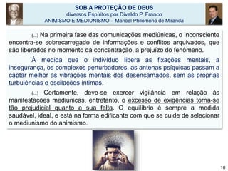 SOB A PROTEÇÃO DE DEUS
diversos Espíritos por Divaldo P. Franco
ANIMISMO E MEDIUNISMO – Manoel Philomeno de Miranda
(...) Na primeira fase das comunicações mediúnicas, o inconsciente
encontra-se sobrecarregado de informações e conflitos arquivados, que
são liberados no momento da concentração, a prejuízo do fenômeno.
À medida que o indivíduo libera as fixações mentais, a
insegurança, os complexos perturbadores, as antenas psíquicas passam a
captar melhor as vibrações mentais dos desencarnados, sem as próprias
turbulências e oscilações íntimas.
(...) Certamente, deve-se exercer vigilância em relação às
manifestações mediúnicas, entretanto, o excesso de exigências torna-se
tão prejudicial quanto a sua falta. O equilíbrio é sempre a medida
saudável, ideal, e está na forma edificante com que se cuide de selecionar
o mediunismo do animismo.
10
 