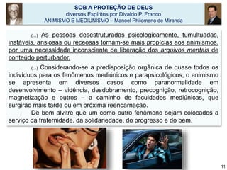 (...) As pessoas desestruturadas psicologicamente, tumultuadas,
instáveis, ansiosas ou receosas tornam-se mais propícias aos animismos,
por uma necessidade inconsciente de liberação dos arquivos mentais de
conteúdo perturbador.
(...) Considerando-se a predisposição orgânica de quase todos os
indivíduos para os fenômenos mediúnicos e parapsicológicos, o animismo
se apresenta em diversos casos como paranormalidade em
desenvolvimento – vidência, desdobramento, precognição, retrocognição,
magnetização e outros – a caminho de faculdades mediúnicas, que
surgirão mais tarde ou em próxima reencarnação.
De bom alvitre que um como outro fenômeno sejam colocados a
serviço da fraternidade, da solidariedade, do progresso e do bem.
SOB A PROTEÇÃO DE DEUS
diversos Espíritos por Divaldo P. Franco
ANIMISMO E MEDIUNISMO – Manoel Philomeno de Miranda
11
 