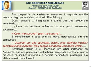 NOS DOMÍNIOS DA MEDIUNIDADE
André Luiz por Chico Xavier
Cap. 22 – EMERSÃO DO PASSADO
Em companhia do Assistente, tornamos à segunda reunião
semanal do grupo presidido pelo irmão Raul Silva (...).
Duas senhoras (...) integravam a equipe dos que receberiam
assistência.(...)
(...) Uma das senhoras enfermas cai em pranto convulsivo,
exclamando:
– Quem me socorre? quem me socorre?...
E comprimindo o peito com as mãos, acrescentava em tom
comovedor:
– Covarde! por que apunhalar, assim, uma indefesa mulher?
serei totalmente culpada? meu sangue condenará seu nome infeliz...(...)
Perplexos, Hilário e eu lançamos um olhar indagador ao
Assistente, que nos percebeu a estranheza, porquanto a enferma, sem a
presença da mulher invisível que parecia personificar, prosseguia em
aflitiva posição de sofrimento.
12
 