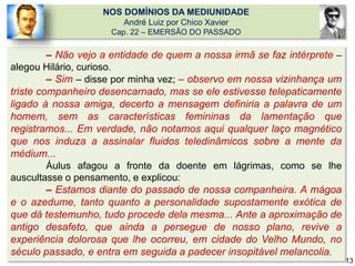 NOS DOMÍNIOS DA MEDIUNIDADE
André Luiz por Chico Xavier
Cap. 22 – EMERSÃO DO PASSADO
– Não vejo a entidade de quem a nossa irmã se faz intérprete –
alegou Hilário, curioso.
– Sim – disse por minha vez; – observo em nossa vizinhança um
triste companheiro desencarnado, mas se ele estivesse telepaticamente
ligado à nossa amiga, decerto a mensagem definiria a palavra de um
homem, sem as características femininas da lamentação que
registramos... Em verdade, não notamos aqui qualquer laço magnético
que nos induza a assinalar fluidos teledinâmicos sobre a mente da
médium...
Áulus afagou a fronte da doente em lágrimas, como se lhe
auscultasse o pensamento, e explicou:
– Estamos diante do passado de nossa companheira. A mágoa
e o azedume, tanto quanto a personalidade supostamente exótica de
que dá testemunho, tudo procede dela mesma... Ante a aproximação de
antigo desafeto, que ainda a persegue de nosso plano, revive a
experiência dolorosa que lhe ocorreu, em cidade do Velho Mundo, no
século passado, e entra em seguida a padecer insopitável melancolia.
13
 