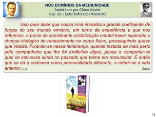 NOS DOMÍNIOS DA MEDIUNIDADE
André Luiz por Chico Xavier
Cap. 22 – EMERSÃO DO PASSADO
Isso quer dizer que nossa irmã imobilizou grande coeficiente de
forças do seu mundo emotivo, em torno da experiência a que nos
referimos, a ponto de semelhante cristalização mental haver superado o
choque biológico do renascimento no corpo físico, prosseguindo quase
que intacta. Fixando-se nessa lembrança, quando instada de mais perto
pelo companheiro que lhe foi irrefletido algoz, passa a comportar-se
qual se estivesse ainda no passado que teima em ressuscitar. É então
que se dá a conhecer como personalidade diferente, a referir-se à vida
anterior. (...) Áulus
14
 