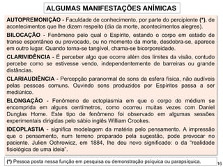 ALGUMAS MANIFESTAÇÕES ANÍMICAS
AUTOPREMONIÇÃO - Faculdade de conhecimento, por parte do percipiente (*), de
acontecimentos que lhe dizem respeito (dia da morte, acontecimentos alegres).
BILOCAÇÃO - Fenômeno pelo qual o Espírito, estando o corpo em estado de
transe espontâneo ou provocado, ou no momento da morte, desdobra-se, aparece
em outro lugar. Quando torna-se tangível, chama-se bicorporeidade.
CLARIVIDÊNCIA - É perceber algo que ocorre além dos limites da visão, contudo
percebe como se estivesse vendo, independentemente de barreiras ou grande
distâncias.
CLARIAUDIÊNCIA - Percepção paranormal de sons da esfera física, não audíveis
pelas pessoas comuns. Ouvindo sons produzidos por Espíritos passa a ser
mediúnico.
ELONGAÇÃO - Fenômeno de ectoplasmia em que o corpo do médium se
encomprida em alguns centímetros, como ocorreu muitas vezes com Daniel
Dunglas Home. Este tipo de fenômeno foi observado em algumas sessões
experimentais dirigidas pelo sábio inglês William Crookes.
IDEOPLASTIA - significa modelagem da matéria pelo pensamento. A impressão
que o pensamento, num terreno preparado pela sugestão, pode provocar no
paciente. Julien Ochrowicz, em 1884, lhe deu novo significado: o da “realidade
fisiológica de uma ideia”.
(*) Pessoa posta nessa função em pesquisa ou demonstração psíquica ou parapsíquica. 16
 