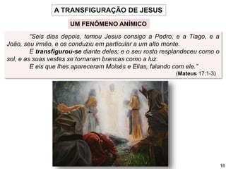 “Seis dias depois, tomou Jesus consigo a Pedro, e a Tiago, e a
João, seu irmão, e os conduziu em particular a um alto monte.
E transfigurou-se diante deles; e o seu rosto resplandeceu como o
sol, e as suas vestes se tornaram brancas como a luz.
E eis que lhes apareceram Moisés e Elias, falando com ele.”
(Mateus 17:1-3)
A TRANSFIGURAÇÃO DE JESUS
UM FENÔMENO ANÍMICO
18
 