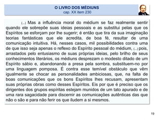(...) Mas a influência moral do médium se faz realmente sentir
quando ele sobrepõe suas ideias pessoais e as substitui pelas que os
Espíritos se esforçam por lhe sugerir; é então que tira da sua imaginação
teorias fantásticas que ele acredita, de boa fé, resultar de uma
comunicação intuitiva. Há, nesses casos, mil possibilidades contra uma
de que isso seja apenas o reflexo do Espírito pessoal do médium, (...) pois,
arrastados pelo entusiasmo de suas próprias ideias, pelo brilho de seus
conhecimentos literários, os médiuns desprezam o modesto ditado de um
Espírito sábio e, abandonando a presa pela sombra, substituem-no por
uma linguagem pomposa. É contra esse temível obstáculo que vêm
igualmente se chocar as personalidades ambiciosas, que, na falta de
boas comunicações que os bons Espíritos lhes recusam, apresentam
suas próprias obras como desses Espíritos. Eis por que é preciso que os
dirigentes dos grupos espíritas estejam munidos de um tato apurado e de
uma rara sagacidade para discernir as comunicações autênticas das que
não o são e para não ferir os que iludem a si mesmos.
O LIVRO DOS MÉDIUNS
cap. XX item 230
19
 