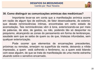 30. Como distinguir as comunicações anímicas das mediúnicas?
Importante levar-se em conta que a manifestação anímica ocorre
em razão de algum tipo de estímulo, de fator desencadeante, do exterior,
que desata reminiscências íntimas, encontradas em certo estado de
acomodação. Tais reminiscências vêm à tona, exteriorizando-se por meio
de palavras, de atos, de gestos, ou não, podendo tão só despontar no
psiquismo, alcançando as zonas do pensamento em forma de lembranças,
saudade sem que se saiba de quem ou de que, tristezas infundadas, sem
qualquer exteriorização.
Pode ocorrer que elementos de encarnações precedentes,
próximas ou remotas, emerjam na superfície da mente, deixando a nítida
impressão, a quem está sofrendo o fenômeno, ou a quem está lidando
com esse alguém, de que se trata de manifestação de uma mente estranha
atuando sobre o sensitivo encarnado.
DESAFIOS DA MEDIUNIDADE
Camilo por Raul Teixeira
20
 