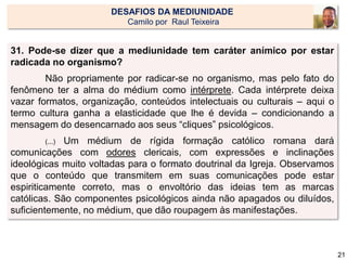 31. Pode-se dizer que a mediunidade tem caráter anímico por estar
radicada no organismo?
Não propriamente por radicar-se no organismo, mas pelo fato do
fenômeno ter a alma do médium como intérprete. Cada intérprete deixa
vazar formatos, organização, conteúdos intelectuais ou culturais – aqui o
termo cultura ganha a elasticidade que lhe é devida – condicionando a
mensagem do desencarnado aos seus “cliques” psicológicos.
(...) Um médium de rígida formação católico romana dará
comunicações com odores clericais, com expressões e inclinações
ideológicas muito voltadas para o formato doutrinal da Igreja. Observamos
que o conteúdo que transmitem em suas comunicações pode estar
espiriticamente correto, mas o envoltório das ideias tem as marcas
católicas. São componentes psicológicos ainda não apagados ou diluídos,
suficientemente, no médium, que dão roupagem às manifestações.
21
DESAFIOS DA MEDIUNIDADE
Camilo por Raul Teixeira
 