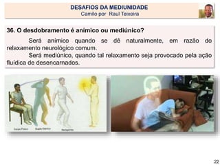 36. O desdobramento é anímico ou mediúnico?
Será anímico quando se dê naturalmente, em razão do
relaxamento neurológico comum.
Será mediúnico, quando tal relaxamento seja provocado pela ação
fluídica de desencarnados.
22
DESAFIOS DA MEDIUNIDADE
Camilo por Raul Teixeira
 