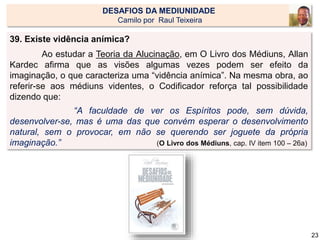 39. Existe vidência anímica?
Ao estudar a Teoria da Alucinação, em O Livro dos Médiuns, Allan
Kardec afirma que as visões algumas vezes podem ser efeito da
imaginação, o que caracteriza uma “vidência anímica”. Na mesma obra, ao
referir-se aos médiuns videntes, o Codificador reforça tal possibilidade
dizendo que:
“A faculdade de ver os Espíritos pode, sem dúvida,
desenvolver-se, mas é uma das que convém esperar o desenvolvimento
natural, sem o provocar, em não se querendo ser joguete da própria
imaginação.” (O Livro dos Médiuns, cap. IV item 100 – 26a)
23
DESAFIOS DA MEDIUNIDADE
Camilo por Raul Teixeira
 