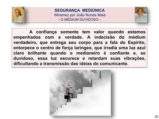 A confiança somente tem valor quando estamos
empenhados com a verdade. A indecisão do médium
verdadeiro, que entrega seu corpo para a fala do Espírito,
entorpece o centro de força laríngeo, que irradia uma luz azul
claro brilhante quando o medianeiro é confiante e, se
duvidoso, essa luz escurece e retardam suas vibrações,
dificultando a transmissão das ideias do comunicante.
SEGURANÇA MEDIÚNICA
Miramez por João Nunes Maia
- O MÉDIUM DUVIDOSO -
25
 
