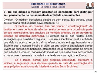 5 - De que dispõe o médium psicofônico consciente para distinguir
seu pensamento do pensamento da entidade comunicante?
Divaldo - O médium consciente dispõe do bom senso. Eis porque, antes
de exercitar a mediunidade deve estudá-la. (...)
O médium, no começo, terá que vencer o constrangimento da
dúvida, em cujo período ele não tem maior certeza se a ocorrência parte
do seu inconsciente, dos arquivos da memória anterior, ou se provém da
indução de natureza extrínseca. (...) Através da lei dos fluidos, pelas
sensações que o médium registra, (...) passa a identificar qual a entidade
que dele se acerca. A partir daí, se oferece numa entrega tranquila, e o
Espírito que o conduz inspira-o além da sua própria capacidade dando
leveza às suas ideias habituais, oferecendo-lhe a possibilidade de síntese
que não lhe é comum, canalizando ideias às quais não está acostumado
e que ocorrem somente naquele instante da concentração mediúnica.
Só o tempo, porém, pelo exercício continuado, oferecerá a
lucidez, a segurança para discernir quando se trata de informação dos
seus próprios arquivos ou da interferência dos Bons Espíritos.
DIRETRIZES DE SEGURANÇA
Divaldo P. Franco e Raul Teixeira
26
 