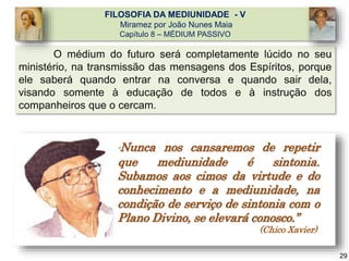 O médium do futuro será completamente lúcido no seu
ministério, na transmissão das mensagens dos Espíritos, porque
ele saberá quando entrar na conversa e quando sair dela,
visando somente à educação de todos e à instrução dos
companheiros que o cercam.
FILOSOFIA DA MEDIUNIDADE - V
Miramez por João Nunes Maia
Capítulo 8 – MÉDIUM PASSIVO
“Nunca nos cansaremos de repetir
que mediunidade é sintonia.
Subamos aos cimos da virtude e do
conhecimento e a mediunidade, na
condição de serviço de sintonia com o
Plano Divino, se elevará conosco.”
(Chico Xavier)
29
 