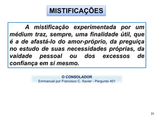 MISTIFICAÇÕES
A mistificação experimentada por um
médium traz, sempre, uma finalidade útil, que
é a de afastá-lo do amor-próprio, da preguiça
no estudo de suas necessidades próprias, da
vaidade pessoal ou dos excessos de
confiança em si mesmo.
O CONSOLADOR
Emmanuel por Francisco C. Xavier - Pergunta 401
31
 