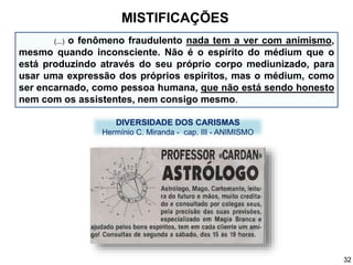 (...) o fenômeno fraudulento nada tem a ver com animismo,
mesmo quando inconsciente. Não é o espírito do médium que o
está produzindo através do seu próprio corpo mediunizado, para
usar uma expressão dos próprios espíritos, mas o médium, como
ser encarnado, como pessoa humana, que não está sendo honesto
nem com os assistentes, nem consigo mesmo.
MISTIFICAÇÕES
DIVERSIDADE DOS CARISMAS
Hermínio C. Miranda - cap. III - ANIMISMO
32
 