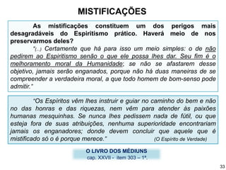 O LIVRO DOS MÉDIUNS
cap. XXVII - item 303 – 1ª.
“Os Espíritos vêm lhes instruir e guiar no caminho do bem e não
no das honras e das riquezas, nem vêm para atender às paixões
humanas mesquinhas. Se nunca lhes pedissem nada de fútil, ou que
esteja fora de suas atribuições, nenhuma superioridade encontrariam
jamais os enganadores; donde devem concluir que aquele que é
mistificado só o é porque merece.” (O Espírito de Verdade)
As mistificações constituem um dos perigos mais
desagradáveis do Espiritismo prático. Haverá meio de nos
preservarmos deles?
“(...) Certamente que há para isso um meio simples: o de não
pedirem ao Espiritismo senão o que ele possa lhes dar. Seu fim é o
melhoramento moral da Humanidade; se não se afastarem desse
objetivo, jamais serão enganados, porque não há duas maneiras de se
compreender a verdadeira moral, a que todo homem de bom-senso pode
admitir.”
MISTIFICAÇÕES
33
 