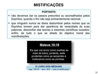 PORTANTO:
 não devemos dar os passos prescritos ou aconselhados pelos
Espíritos, quando o fim não seja eminentemente racional;
 que ninguém nunca se deixe deslumbrar pelos nomes que os
Espíritos tomam para dar aparência de veracidade às suas
palavras; desconfiar das teorias e sistemas científicos ousados;
enfim, de tudo o que se afaste do objetivo moral das
manifestações.
O LIVRO DOS MÉDIUNS
cap. XXVII - item 303 – nota (modificada)
MISTIFICAÇÕES
37
 