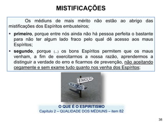 Os médiuns de mais mérito não estão ao abrigo das
mistificações dos Espíritos embusteiros;
 primeiro, porque entre nós ainda não há pessoa perfeita o bastante
para não ter algum lado fraco pelo qual dê acesso aos maus
Espíritos;
 segundo, porque (...) os bons Espíritos permitem que os maus
venham, a fim de exercitarmos a nossa razão, aprendermos a
distinguir a verdade do erro e ficarmos de prevenção, não aceitando
cegamente e sem exame tudo quanto nos venha dos Espíritos;
O QUE É O ESPIRITISMO
Capítulo 2 – QUALIDADE DOS MÉDIUNS – item 82
MISTIFICAÇÕES
38
 