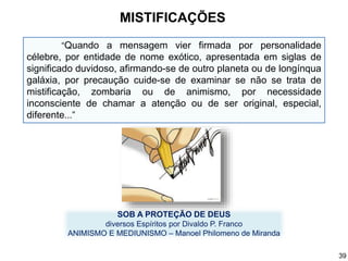“Quando a mensagem vier firmada por personalidade
célebre, por entidade de nome exótico, apresentada em siglas de
significado duvidoso, afirmando-se de outro planeta ou de longínqua
galáxia, por precaução cuide-se de examinar se não se trata de
mistificação, zombaria ou de animismo, por necessidade
inconsciente de chamar a atenção ou de ser original, especial,
diferente...”
SOB A PROTEÇÃO DE DEUS
diversos Espíritos por Divaldo P. Franco
ANIMISMO E MEDIUNISMO – Manoel Philomeno de Miranda
MISTIFICAÇÕES
39
 