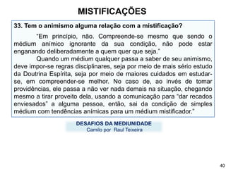33. Tem o animismo alguma relação com a mistificação?
“Em princípio, não. Compreende-se mesmo que sendo o
médium anímico ignorante da sua condição, não pode estar
enganando deliberadamente a quem quer que seja.”
Quando um médium qualquer passa a saber de seu animismo,
deve impor-se regras disciplinares, seja por meio de mais sério estudo
da Doutrina Espírita, seja por meio de maiores cuidados em estudar-
se, em compreender-se melhor. No caso de, ao invés de tomar
providências, ele passa a não ver nada demais na situação, chegando
mesmo a tirar proveito dela, usando a comunicação para “dar recados
enviesados” a alguma pessoa, então, sai da condição de simples
médium com tendências anímicas para um médium mistificador.”
DESAFIOS DA MEDIUNIDADE
Camilo por Raul Teixeira
MISTIFICAÇÕES
40
 