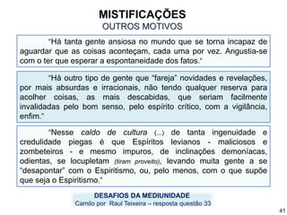 “Há tanta gente ansiosa no mundo que se torna incapaz de
aguardar que as coisas aconteçam, cada uma por vez. Angustia-se
com o ter que esperar a espontaneidade dos fatos.“
DESAFIOS DA MEDIUNIDADE
Camilo por Raul Teixeira – resposta questão 33
“Há outro tipo de gente que “fareja” novidades e revelações,
por mais absurdas e irracionais, não tendo qualquer reserva para
acolher coisas, as mais descabidas, que seriam facilmente
invalidadas pelo bom senso, pelo espírito crítico, com a vigilância,
enfim.”
o.
“Nesse caldo de cultura (...) de tanta ingenuidade e
credulidade piegas é que Espíritos levianos - maliciosos e
zombeteiros - e mesmo impuros, de inclinações demoníacas,
odientas, se locupletam (tiram proveito), levando muita gente a se
“desapontar” com o Espiritismo, ou, pelo menos, com o que supõe
que seja o Espiritismo.”
MISTIFICAÇÕES
OUTROS MOTIVOS
41
 