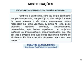 “Embora o Espiritismo, com seu corpo doutrinário
sempre transparente, sempre lógico, não esteja à mercê
de maus autores e de maus instrumentos, esses
respondem na Pátria Espiritual, ou ainda na Terra, pelos
produtos literários confusos, antidoutrinários,
personalistas, que hajam espalhado com objetivos
ingênuos ou inconfessáveis, responsabilizados que são
por todo o atropelo que suas obras causam na marcha do
Movimento Espírita e na vida daqueles que a elas têm
acesso.”
DESAFIOS DA MEDIUNIDADE
Camilo por Raul Teixeira – pergunta 42
PSICOGRAFIA SEM BASE DOUTRINÁRIA E MORAL
MISTIFICAÇÕES
42
 