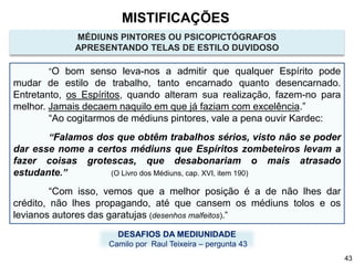 MÉDIUNS PINTORES OU PSICOPICTÓGRAFOS
APRESENTANDO TELAS DE ESTILO DUVIDOSO
“O bom senso leva-nos a admitir que qualquer Espírito pode
mudar de estilo de trabalho, tanto encarnado quanto desencarnado.
Entretanto, os Espíritos, quando alteram sua realização, fazem-no para
melhor. Jamais decaem naquilo em que já faziam com excelência.”
“Ao cogitarmos de médiuns pintores, vale a pena ouvir Kardec:
“Falamos dos que obtêm trabalhos sérios, visto não se poder
dar esse nome a certos médiuns que Espíritos zombeteiros levam a
fazer coisas grotescas, que desabonariam o mais atrasado
estudante.” (O Livro dos Médiuns, cap. XVI, item 190)
“Com isso, vemos que a melhor posição é a de não lhes dar
crédito, não lhes propagando, até que cansem os médiuns tolos e os
levianos autores das garatujas (desenhos malfeitos).”
DESAFIOS DA MEDIUNIDADE
Camilo por Raul Teixeira – pergunta 43
MISTIFICAÇÕES
43
 