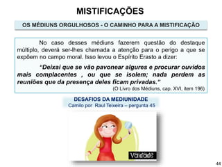 No caso desses médiuns fazerem questão do destaque
múltiplo, deverá ser-lhes chamada a atenção para o perigo a que se
expõem no campo moral. Isso levou o Espírito Erasto a dizer:
“Deixai que se vão pavonear algures e procurar ouvidos
mais complacentes , ou que se isolem; nada perdem as
reuniões que da presença deles ficam privadas.”
(O Livro dos Médiuns, cap. XVI, item 196)
OS MÉDIUNS ORGULHOSOS - O CAMINHO PARA A MISTIFICAÇÃO
DESAFIOS DA MEDIUNIDADE
Camilo por Raul Teixeira – pergunta 45
MISTIFICAÇÕES
44
 