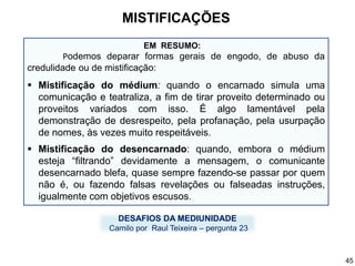 EM RESUMO:
Podemos deparar formas gerais de engodo, de abuso da
credulidade ou de mistificação:
 Mistificação do médium: quando o encarnado simula uma
comunicação e teatraliza, a fim de tirar proveito determinado ou
proveitos variados com isso. É algo lamentável pela
demonstração de desrespeito, pela profanação, pela usurpação
de nomes, às vezes muito respeitáveis.
 Mistificação do desencarnado: quando, embora o médium
esteja “filtrando” devidamente a mensagem, o comunicante
desencarnado blefa, quase sempre fazendo-se passar por quem
não é, ou fazendo falsas revelações ou falseadas instruções,
igualmente com objetivos escusos.
DESAFIOS DA MEDIUNIDADE
Camilo por Raul Teixeira – pergunta 23
MISTIFICAÇÕES
45
 