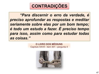 CONTRADIÇÕES
“Para discernir o erro da verdade, é
preciso aprofundar as respostas e meditar
seriamente sobre elas por um bom tempo;
é todo um estudo a fazer. É preciso tempo
para isso, assim como para estudar todas
as coisas.”
O LIVRO DOS MÉDIUNS
Capítulo XXVII - item 301 - pergunta 4
47
 