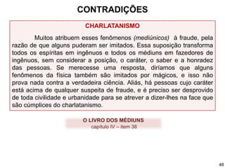 CHARLATANISMO
Muitos atribuem esses fenômenos (mediúnicos) à fraude, pela
razão de que alguns puderam ser imitados. Essa suposição transforma
todos os espíritas em ingênuos e todos os médiuns em fazedores de
ingênuos, sem considerar a posição, o caráter, o saber e a honradez
das pessoas. Se merecesse uma resposta, diríamos que alguns
fenômenos da física também são imitados por mágicos, e isso não
prova nada contra a verdadeira ciência. Aliás, há pessoas cujo caráter
está acima de qualquer suspeita de fraude, e é preciso ser desprovido
de toda civilidade e urbanidade para se atrever a dizer-lhes na face que
são cúmplices do charlatanismo.
O LIVRO DOS MÉDIUNS
capítulo IV – item 38
CONTRADIÇÕES
48
 