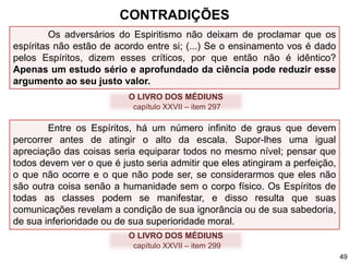 Os adversários do Espiritismo não deixam de proclamar que os
espíritas não estão de acordo entre si; (...) Se o ensinamento vos é dado
pelos Espíritos, dizem esses críticos, por que então não é idêntico?
Apenas um estudo sério e aprofundado da ciência pode reduzir esse
argumento ao seu justo valor.
Entre os Espíritos, há um número infinito de graus que devem
percorrer antes de atingir o alto da escala. Supor-lhes uma igual
apreciação das coisas seria equiparar todos no mesmo nível; pensar que
todos devem ver o que é justo seria admitir que eles atingiram a perfeição,
o que não ocorre e o que não pode ser, se considerarmos que eles não
são outra coisa senão a humanidade sem o corpo físico. Os Espíritos de
todas as classes podem se manifestar, e disso resulta que suas
comunicações revelam a condição de sua ignorância ou de sua sabedoria,
de sua inferioridade ou de sua superioridade moral.
O LIVRO DOS MÉDIUNS
capítulo XXVII – item 299
O LIVRO DOS MÉDIUNS
capítulo XXVII – item 297
CONTRADIÇÕES
49
 