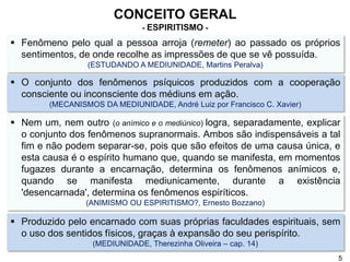  Fenômeno pelo qual a pessoa arroja (remeter) ao passado os próprios
sentimentos, de onde recolhe as impressões de que se vê possuída.
(ESTUDANDO A MEDIUNIDADE, Martins Peralva)
CONCEITO GERAL
- ESPIRITISMO -
 O conjunto dos fenômenos psíquicos produzidos com a cooperação
consciente ou inconsciente dos médiuns em ação.
(MECANISMOS DA MEDIUNIDADE, André Luiz por Francisco C. Xavier)
 Nem um, nem outro (o anímico e o mediúnico) logra, separadamente, explicar
o conjunto dos fenômenos supranormais. Ambos são indispensáveis a tal
fim e não podem separar-se, pois que são efeitos de uma causa única, e
esta causa é o espírito humano que, quando se manifesta, em momentos
fugazes durante a encarnação, determina os fenômenos anímicos e,
quando se manifesta mediunicamente, durante a existência
'desencarnada', determina os fenômenos espiríticos.
(ANIMISMO OU ESPIRITISMO?, Ernesto Bozzano)
 Produzido pelo encarnado com suas próprias faculdades espirituais, sem
o uso dos sentidos físicos, graças à expansão do seu perispírito.
(MEDIUNIDADE, Therezinha Oliveira – cap. 14)
5
 