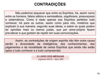 Não podemos esquecer que entre os Espíritos, há, assim como
entre os homens, falsos sábios e semissábios, orgulhosos, presunçosos
e sistemáticos. Como é dado apenas aos Espíritos perfeitos tudo
conhecer, há para os outros, assim como para nós, mistérios que
explicam à sua maneira, segundo suas ideias, e sobre os quais podem
ter opiniões mais ou menos justas, que por amor-próprio fazem
prevalecer e que gostam de repetir em suas comunicações.
Assim, as contradições de origem espírita não têm outra causa
senão a diversidade da inteligência, dos conhecimentos, dos
julgamentos e da moralidade de certos Espíritos que ainda não estão
aptos a tudo conhecer e a tudo compreender.
O LIVRO DOS MÉDIUNS
capítulo XXVII – item 299
CONTRADIÇÕES
50
 
